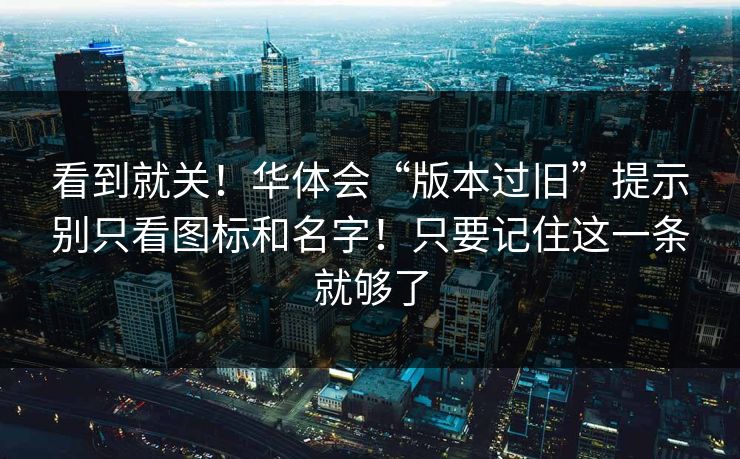 看到就关！华体会“版本过旧”提示别只看图标和名字！只要记住这一条就够了