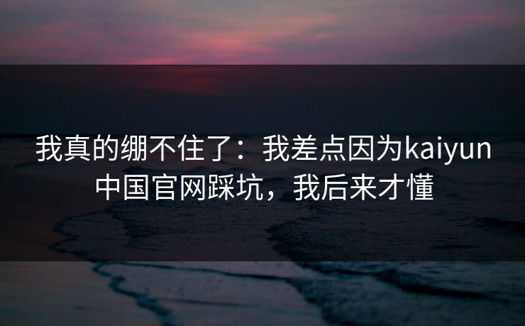 我真的绷不住了：我差点因为kaiyun中国官网踩坑，我后来才懂