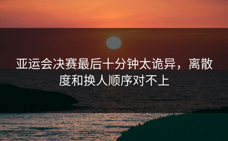 亚运会决赛最后十分钟太诡异，离散度和换人顺序对不上