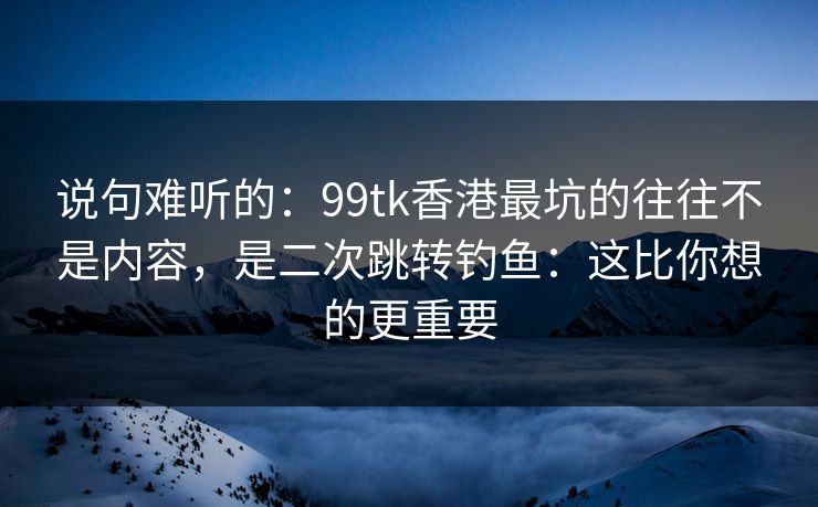 说句难听的：99tk香港最坑的往往不是内容，是二次跳转钓鱼：这比你想的更重要