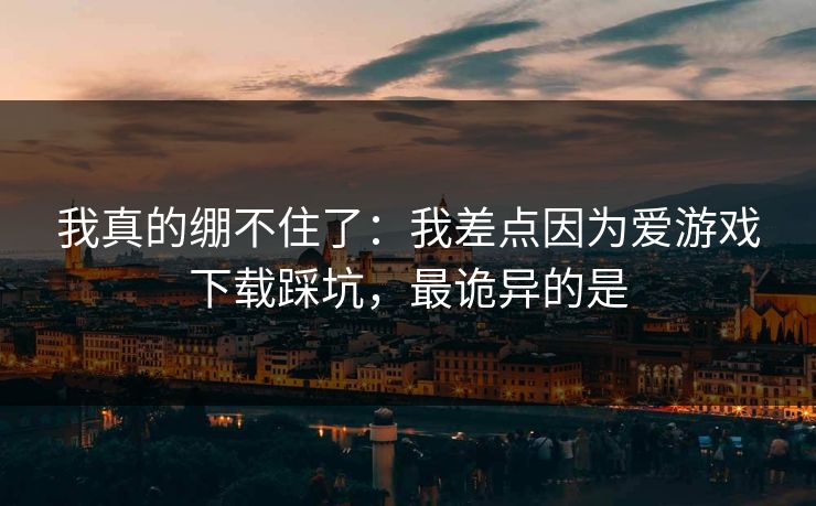 我真的绷不住了：我差点因为爱游戏下载踩坑，最诡异的是