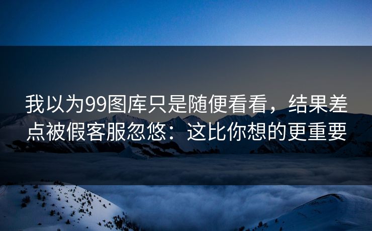 我以为99图库只是随便看看，结果差点被假客服忽悠：这比你想的更重要