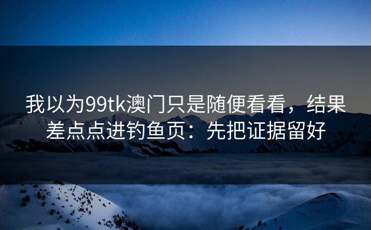 我以为99tk澳门只是随便看看，结果差点点进钓鱼页：先把证据留好