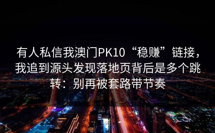 有人私信我澳门PK10“稳赚”链接，我追到源头发现落地页背后是多个跳转：别再被套路带节奏