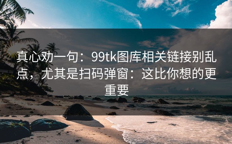真心劝一句：99tk图库相关链接别乱点，尤其是扫码弹窗：这比你想的更重要