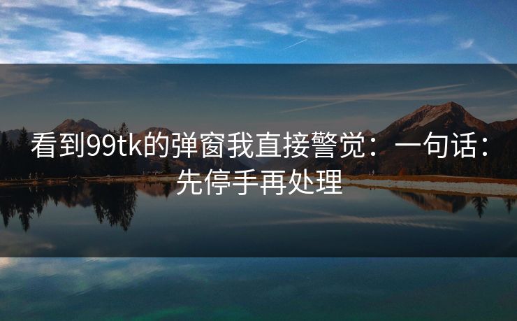 看到99tk的弹窗我直接警觉：一句话：先停手再处理