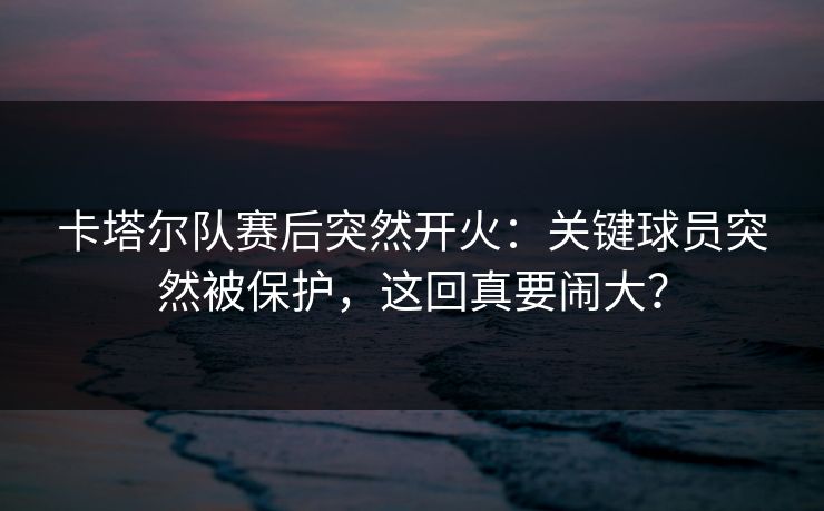 卡塔尔队赛后突然开火：关键球员突然被保护，这回真要闹大？