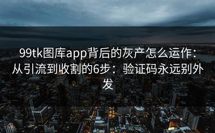 99tk图库app背后的灰产怎么运作：从引流到收割的6步：验证码永远别外发